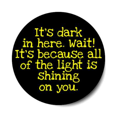 its dark in here wait its because all of the light is shining on you sticke