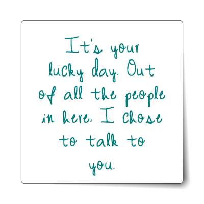 its your lucky day out of all the people in here i chose to talk to you sti