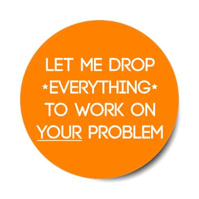 let me drop everything to work on your problem sticker