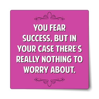 you fear success but in your case theres really nothing to worry about stic