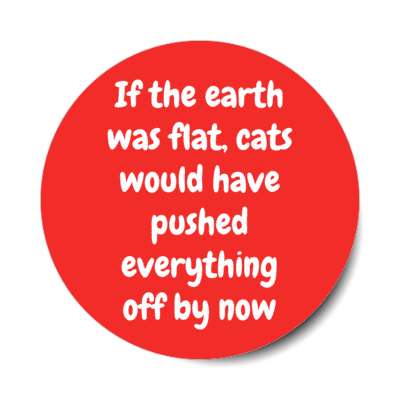if the earth was flat cats would have pushed everything off by now stickers, magnet
