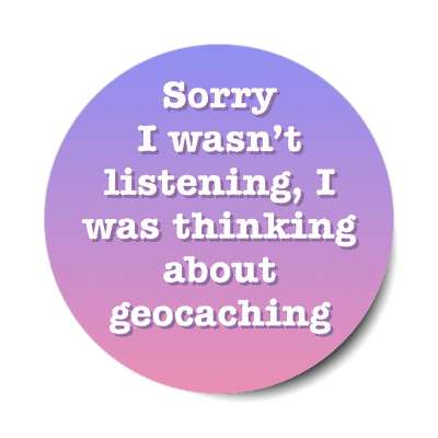 sorry i wasnt listening i was thinking about geocaching stickers, magnet