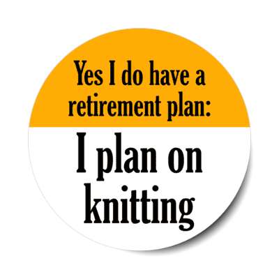 yes i do have a retirement plan i plan on knitting stickers, magnet